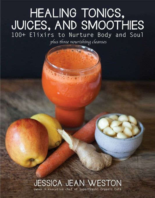 Healing Tonics, Juices, and Smoothies: 100+ Elixirs to Nurture Body and Soul